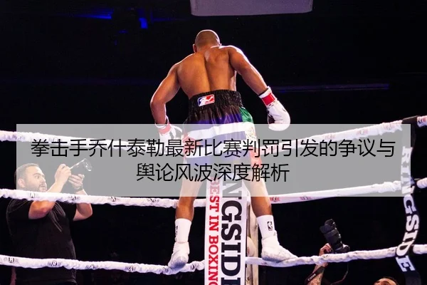拳击手乔什泰勒最新比赛判罚引发的争议与舆论风波深度解析